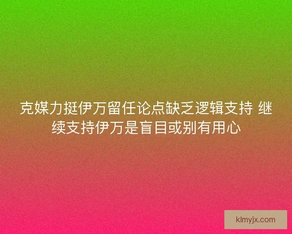 克媒力挺伊万留任论点缺乏逻辑支持 继续支持伊万是盲目或别有用心