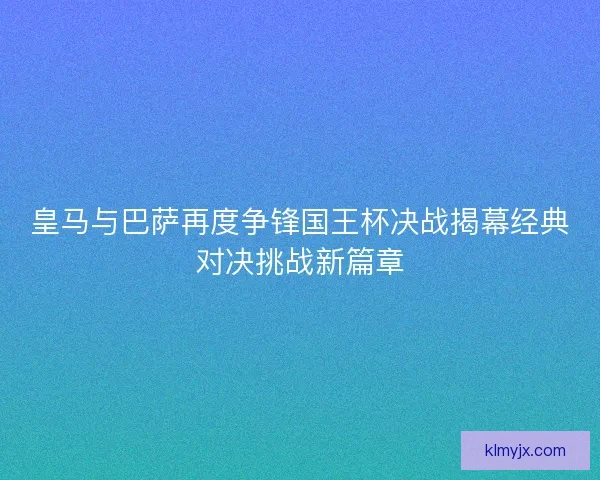 皇马与巴萨再度争锋国王杯决战揭幕经典对决挑战新篇章