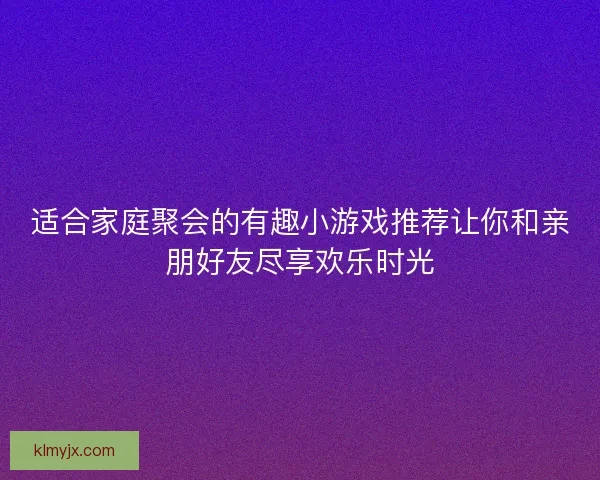 适合家庭聚会的有趣小游戏推荐让你和亲朋好友尽享欢乐时光