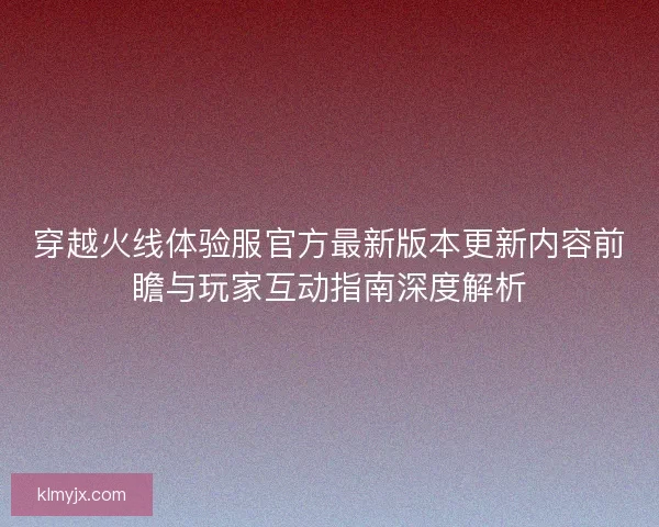 穿越火线体验服官方最新版本更新内容前瞻与玩家互动指南深度解析