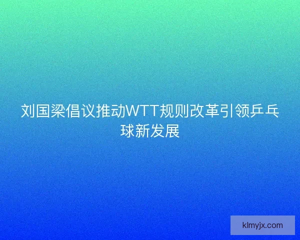刘国梁倡议推动WTT规则改革引领乒乓球新发展