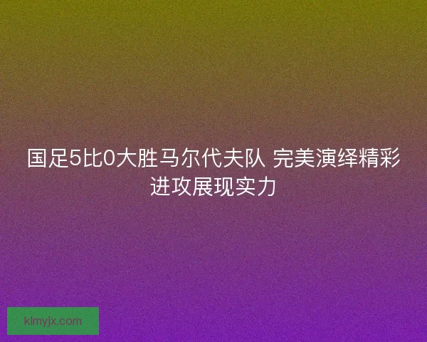 国足5比0大胜马尔代夫队 完美演绎精彩进攻展现实力