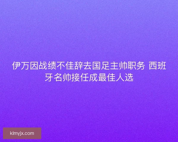 伊万因战绩不佳辞去国足主帅职务 西班牙名帅接任成最佳人选