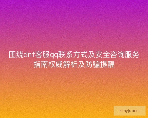 围绕dnf客服qq联系方式及安全咨询服务指南权威解析及防骗提醒