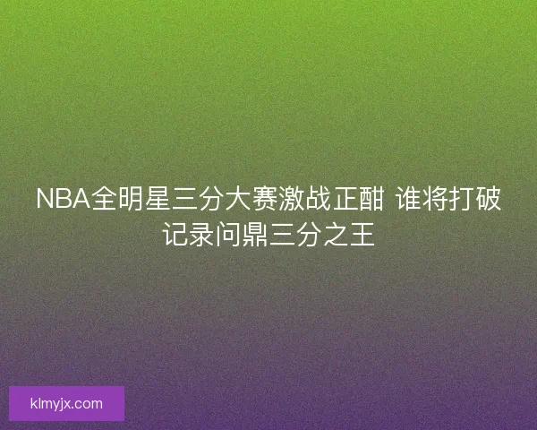 NBA全明星三分大赛激战正酣 谁将打破记录问鼎三分之王