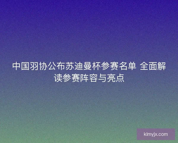 中国羽协公布苏迪曼杯参赛名单 全面解读参赛阵容与亮点